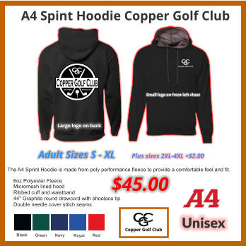 $45.00 A4 Spint Hoodie Copper Golf Club Unisex The A4 Sprint Hoodie is made from poly performance fleece to provide a comfortable feel and fit. 6oz Polyester Fleece Micromesh lined hood Ribbed cuff and waistband 44" Graphite round drawcord with shoelace tip Double needle cover stitch seams Black Green Navy Royal Red Plus sizes 2XL-4XL +$2.00 Copper Golf Club C G C Magna, UT est 1926 Large logo on back Small logo on front left chest Adult Sizes S - XL